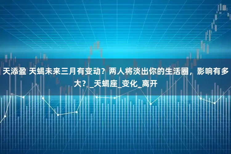 天添盈 天蝎未来三月有变动？两人将淡出你的生活圈，影响有多大？_天蝎座_变化_离开