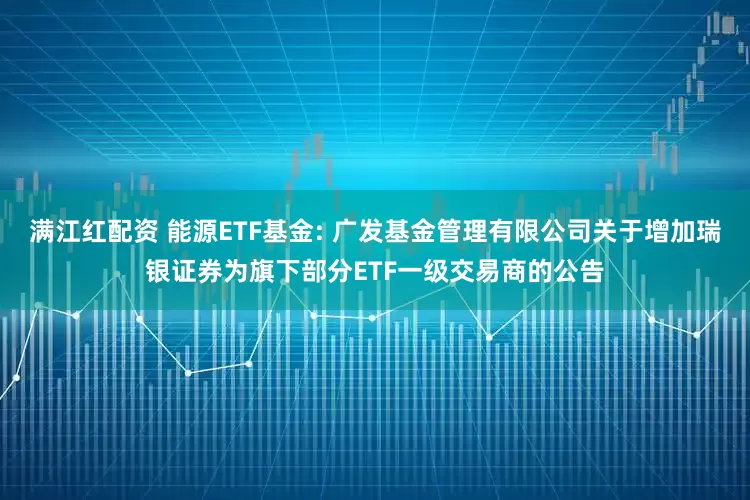 满江红配资 能源ETF基金: 广发基金管理有限公司关于增加瑞银证券为旗下部分ETF一级交易商的公告