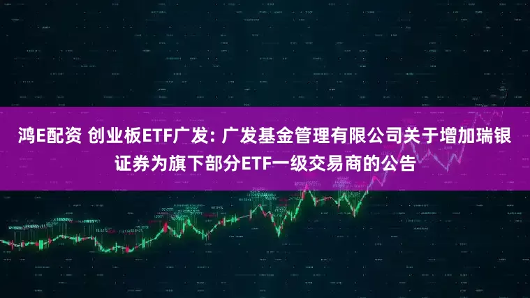 鸿E配资 创业板ETF广发: 广发基金管理有限公司关于增加瑞银证券为旗下部分ETF一级交易商的公告