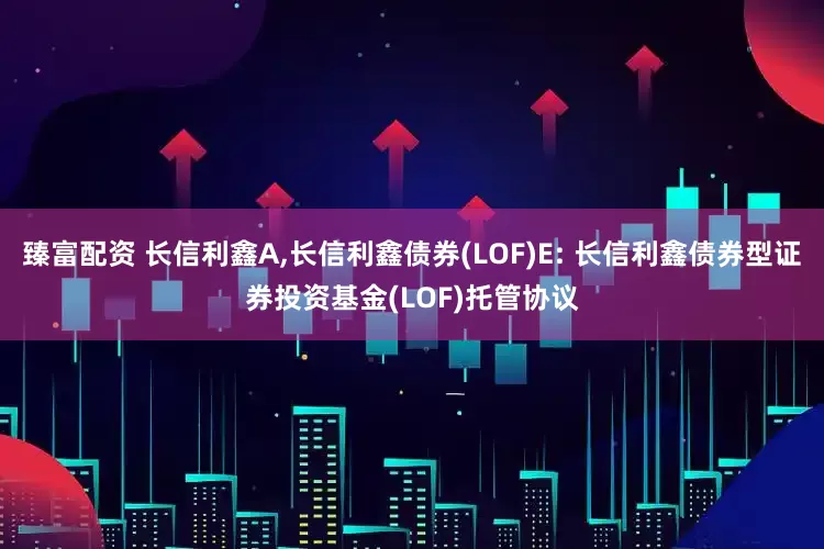 臻富配资 长信利鑫A,长信利鑫债券(LOF)E: 长信利鑫债券型证券投资基金(LOF)托管协议
