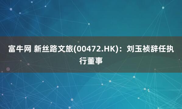 富牛网 新丝路文旅(00472.HK)：刘玉祯辞任执行董事