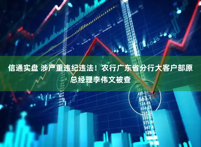信通实盘 涉严重违纪违法！农行广东省分行大客户部原总经理李伟文被查