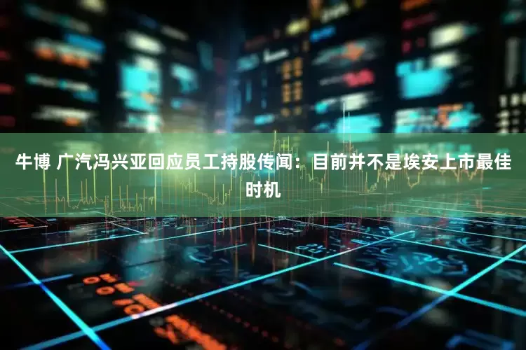 牛博 广汽冯兴亚回应员工持股传闻：目前并不是埃安上市最佳时机