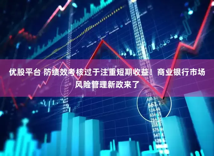 优股平台 防绩效考核过于注重短期收益！商业银行市场风险管理新政来了