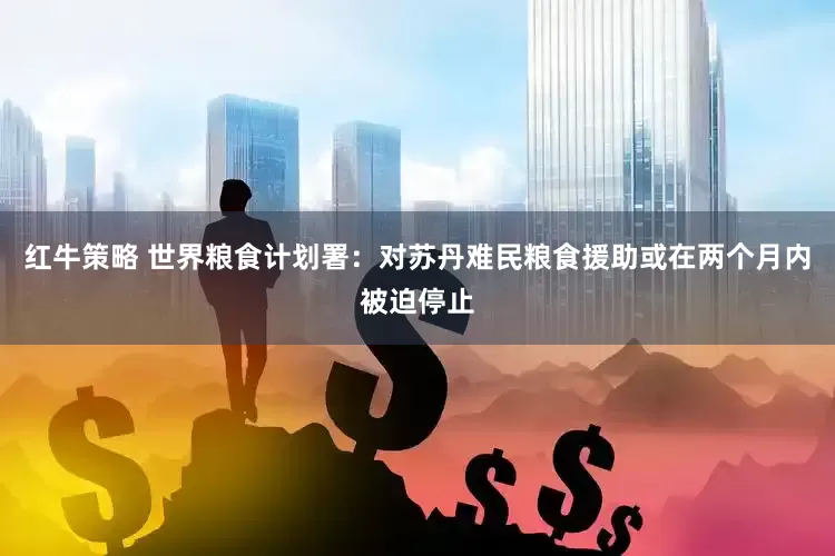 红牛策略 世界粮食计划署：对苏丹难民粮食援助或在两个月内被迫停止