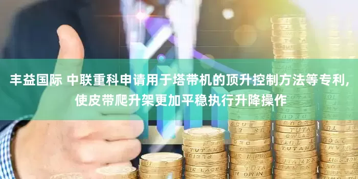 丰益国际 中联重科申请用于塔带机的顶升控制方法等专利, 使皮带爬升架更加平稳执行升降操作
