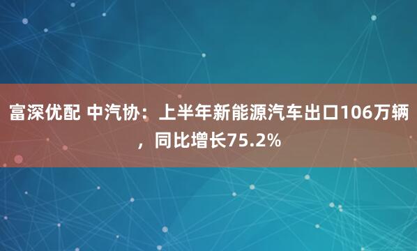 富深优配 中汽协：上半年新能源汽车出口106万辆，同比增长75.2%