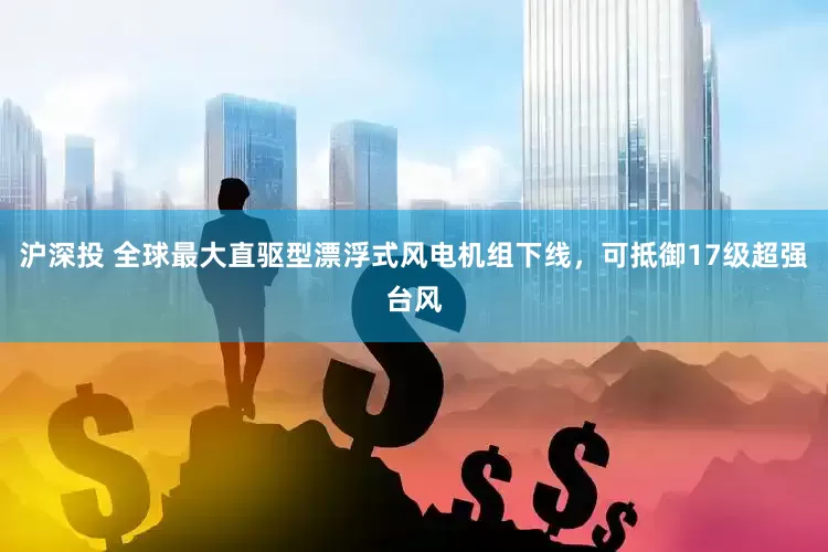 沪深投 全球最大直驱型漂浮式风电机组下线，可抵御17级超强台风