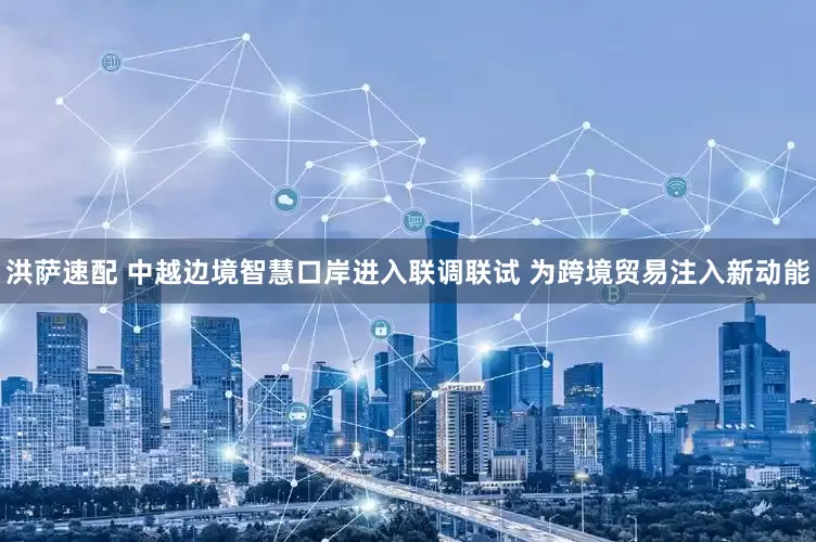 洪萨速配 中越边境智慧口岸进入联调联试 为跨境贸易注入新动能