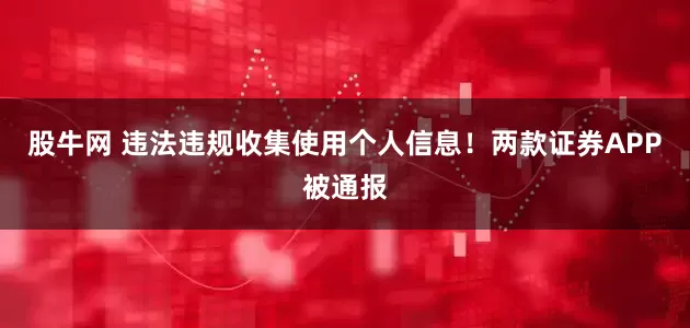 股牛网 违法违规收集使用个人信息！两款证券APP被通报