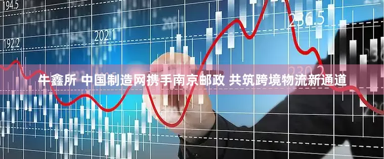 牛鑫所 中国制造网携手南京邮政 共筑跨境物流新通道