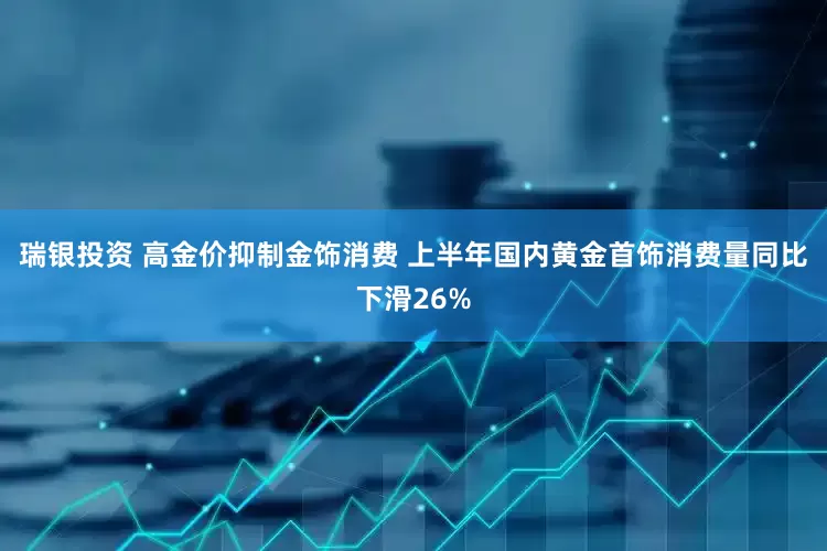 瑞银投资 高金价抑制金饰消费 上半年国内黄金首饰消费量同比下滑26%
