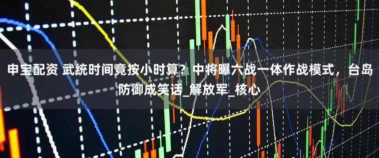 申宝配资 武统时间竟按小时算？中将曝六战一体作战模式，台岛防御成笑话_解放军_核心