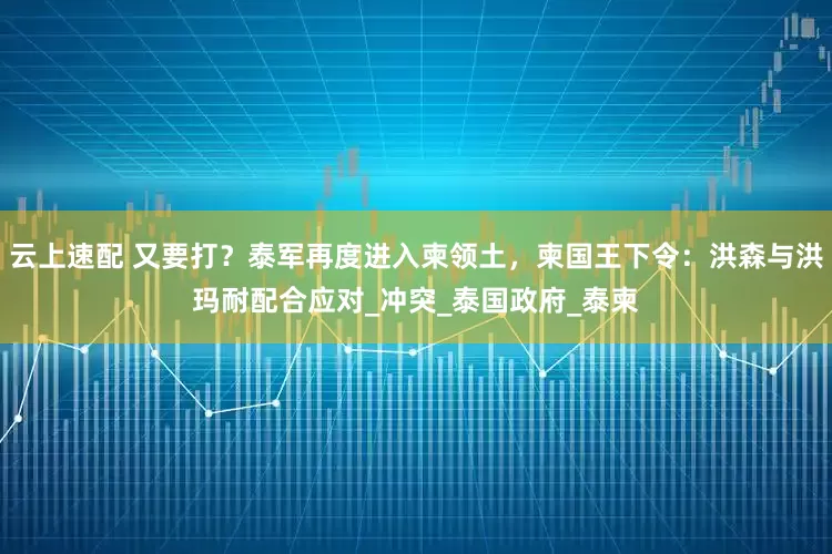 云上速配 又要打？泰军再度进入柬领土，柬国王下令：洪森与洪玛耐配合应对_冲突_泰国政府_泰柬