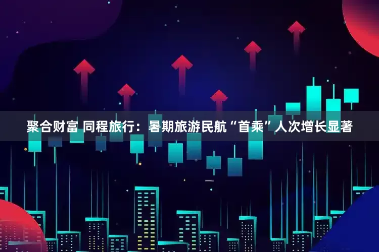 聚合财富 同程旅行：暑期旅游民航“首乘”人次增长显著