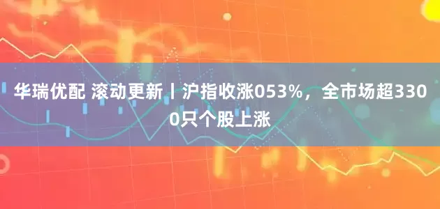 华瑞优配 滚动更新丨沪指收涨053%，全市场超3300只个股上涨