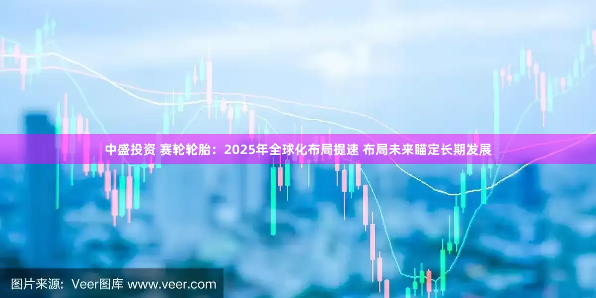中盛投资 赛轮轮胎:2025年全球化布局提速 布局未来瞄定长期发展