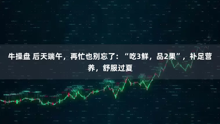 牛操盘 后天端午，再忙也别忘了：“吃3鲜，品2果”，补足营养，舒服过夏