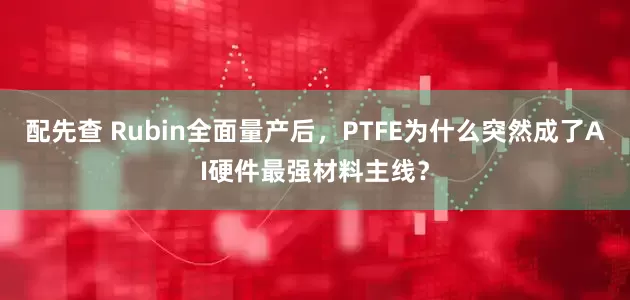 配先查 Rubin全面量产后,PTFE为什么突然成了AI硬件最强材料主线?